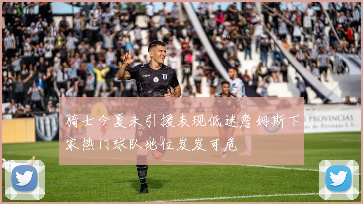 骑士今夏未引援表现低迷詹姆斯下家热门球队地位岌岌可危